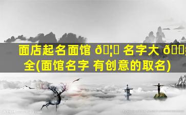 面店起名面馆 🦋 名字大 🐧 全(面馆名字 有创意的取名)